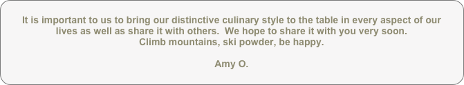 It is important to us to bring our distinctive culinary style to the table in every aspect of our lives as well as share it with others.  We hope to share it with you very soon.
Climb mountains, ski powder, be happy.

Amy O.